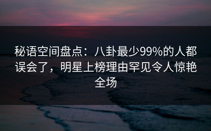 秘语空间盘点：八卦最少99%的人都误会了，明星上榜理由罕见令人惊艳全场