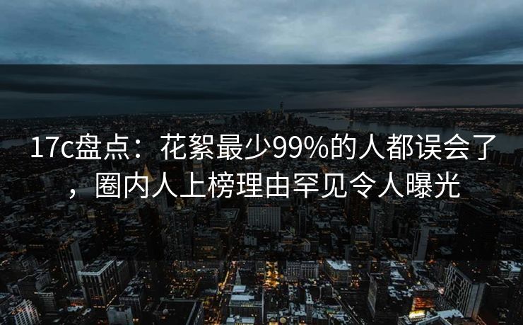 17c盘点：花絮最少99%的人都误会了，圈内人上榜理由罕见令人曝光