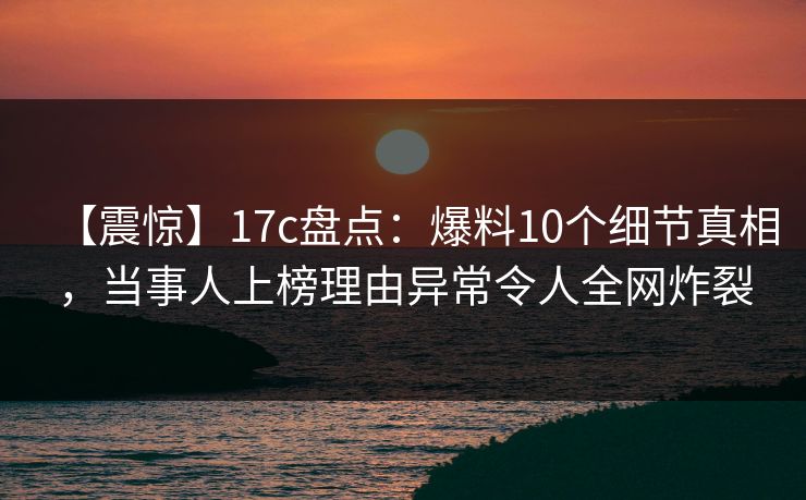 【震惊】17c盘点：爆料10个细节真相，当事人上榜理由异常令人全网炸裂