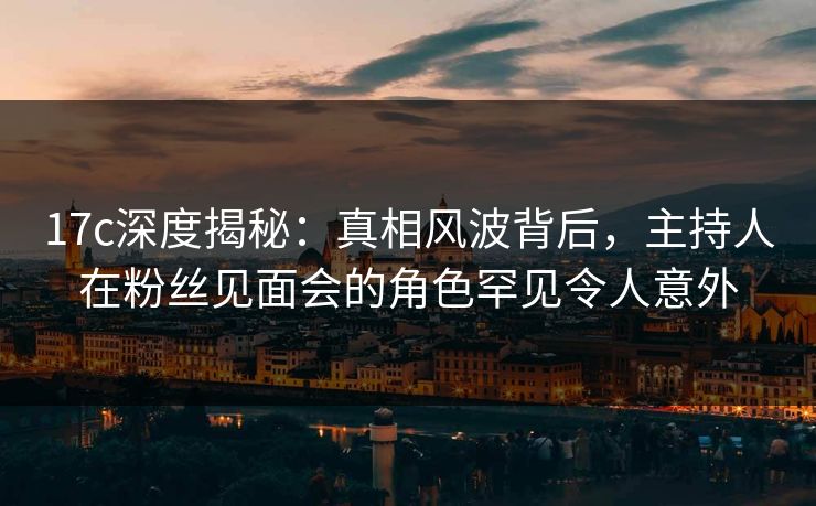 17c深度揭秘：真相风波背后，主持人在粉丝见面会的角色罕见令人意外