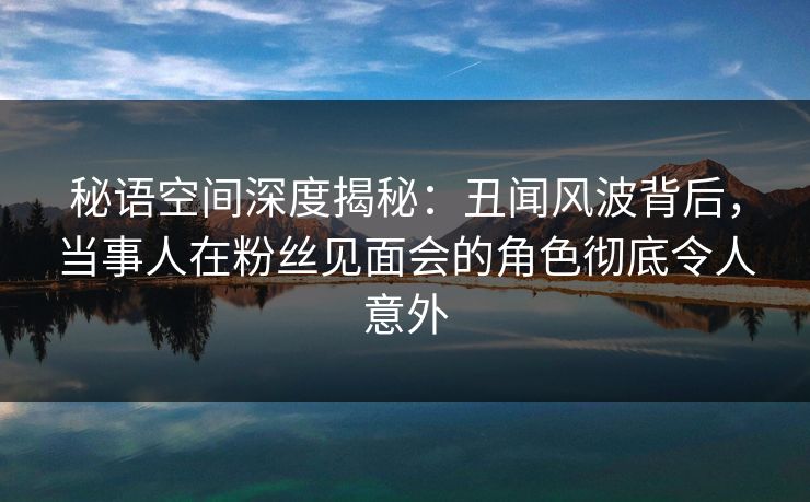秘语空间深度揭秘：丑闻风波背后，当事人在粉丝见面会的角色彻底令人意外