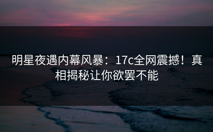 明星夜遇内幕风暴：17c全网震撼！真相揭秘让你欲罢不能