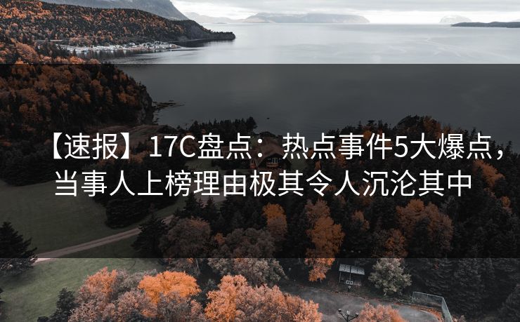 【速报】17C盘点：热点事件5大爆点，当事人上榜理由极其令人沉沦其中