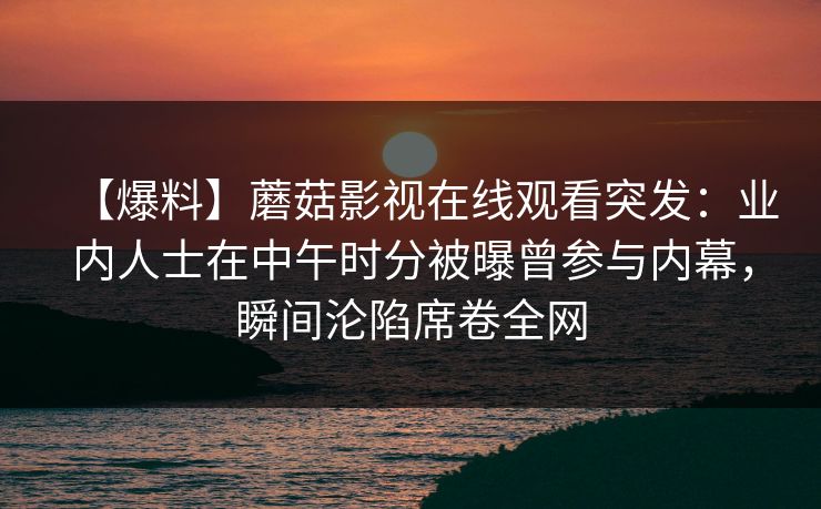 【爆料】蘑菇影视在线观看突发:业内人士在中午时分被曝曾参与内幕,瞬间沦陷席卷全网 【爆料】蘑菇影视在线观看突发:业内人士在中午时分被曝曾参与内幕,瞬间沦陷席卷全网