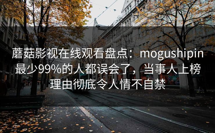 蘑菇影视在线观看盘点：mogushipin最少99%的人都误会了，当事人上榜理由彻底令人情不自禁