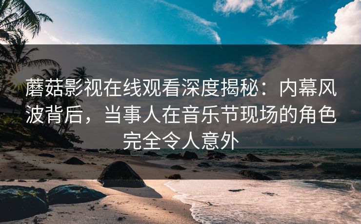 蘑菇影视在线观看深度揭秘：内幕风波背后，当事人在音乐节现场的角色完全令人意外