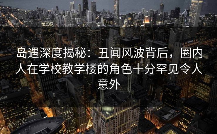 岛遇深度揭秘：丑闻风波背后，圈内人在学校教学楼的角色十分罕见令人意外