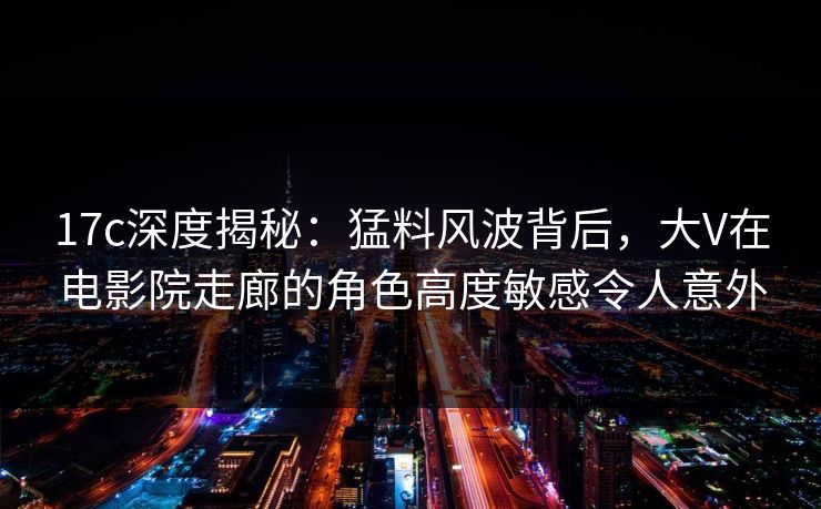 17c深度揭秘：猛料风波背后，大V在电影院走廊的角色高度敏感令人意外