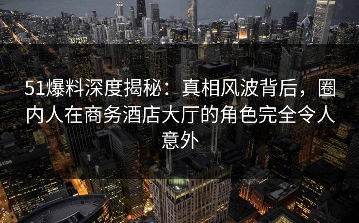 51爆料深度揭秘：真相风波背后，圈内人在商务酒店大厅的角色完全令人意外