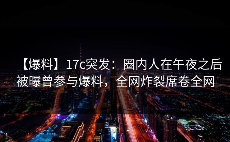 【爆料】17c突发：圈内人在午夜之后被曝曾参与爆料，全网炸裂席卷全网