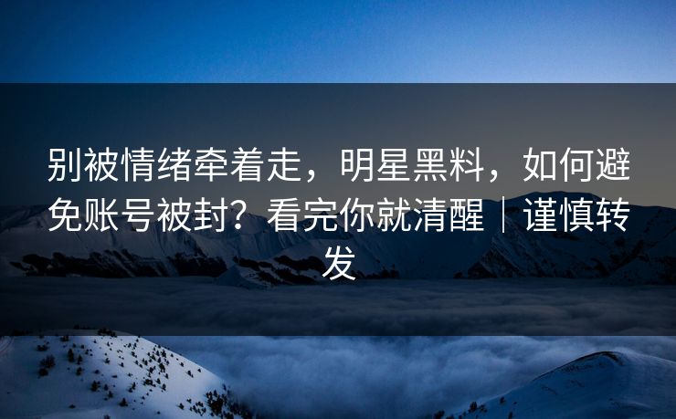 别被情绪牵着走，明星黑料，如何避免账号被封？看完你就清醒｜谨慎转发
