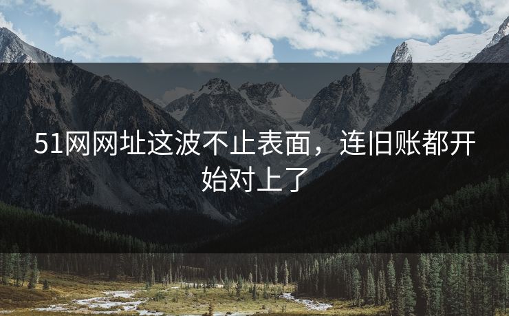51网网址这波不止表面，连旧账都开始对上了