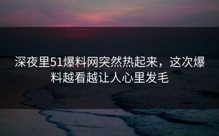 深夜里51爆料网突然热起来，这次爆料越看越让人心里发毛