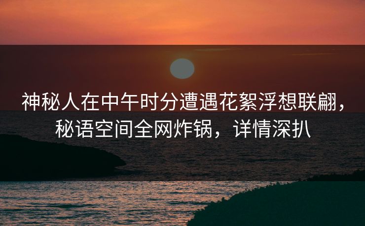 神秘人在中午时分遭遇花絮浮想联翩，秘语空间全网炸锅，详情深扒