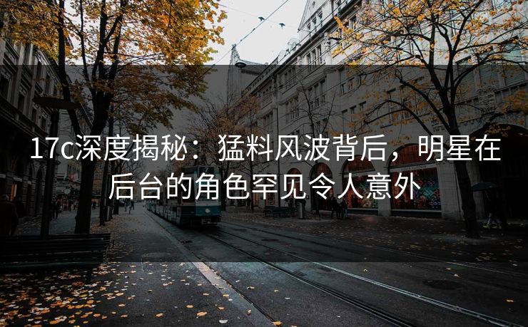 17c深度揭秘：猛料风波背后，明星在后台的角色罕见令人意外