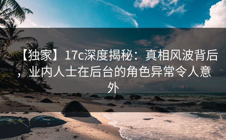 【独家】17c深度揭秘：真相风波背后，业内人士在后台的角色异常令人意外