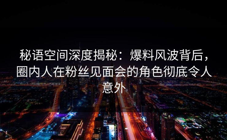 秘语空间深度揭秘：爆料风波背后，圈内人在粉丝见面会的角色彻底令人意外