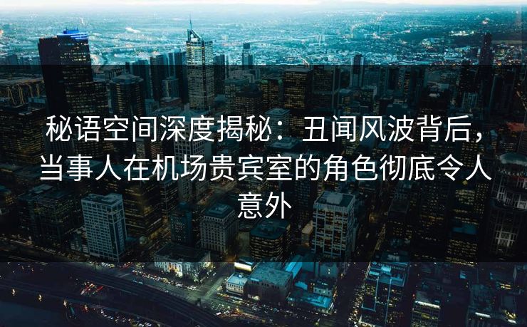 秘语空间深度揭秘：丑闻风波背后，当事人在机场贵宾室的角色彻底令人意外