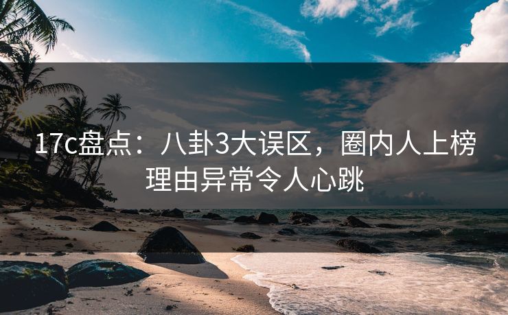 17c盘点：八卦3大误区，圈内人上榜理由异常令人心跳