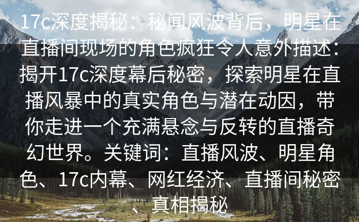 17c深度揭秘:秘闻风波背后,明星在直播间现场的角色疯狂令人意外描述:揭开17c深度幕后秘密,探索明星在直播风暴中的真实角色与潜在动因,带你走进一个充满悬念与反转的直播奇幻世界。关键词:直播风波、明星角色、17c内幕、网红经济、直播间秘密、真相揭秘 17c深度揭秘:秘闻风波背后,明星在直播间现场的角色疯狂令人意外描述:揭开17c深度幕后秘密,探索明星在直播风暴中的真实角色与潜在动因,带你走进一个充满悬念与反转的直播奇幻世界。关键词:直播风波、明星角色、17c内幕、网红经济、直播间秘密、真相揭秘