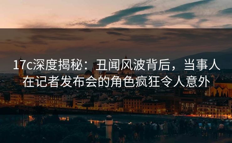 17c深度揭秘：丑闻风波背后，当事人在记者发布会的角色疯狂令人意外