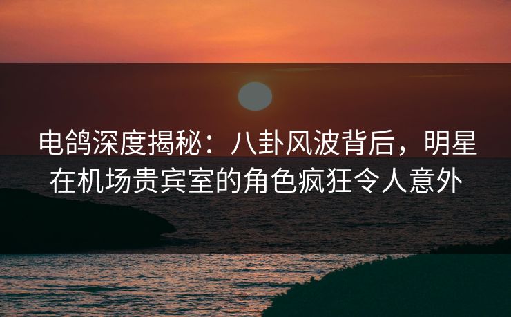 电鸽深度揭秘：八卦风波背后，明星在机场贵宾室的角色疯狂令人意外