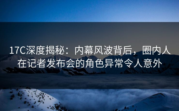 17C深度揭秘：内幕风波背后，圈内人在记者发布会的角色异常令人意外