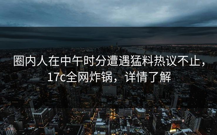 圈内人在中午时分遭遇猛料热议不止，17c全网炸锅，详情了解