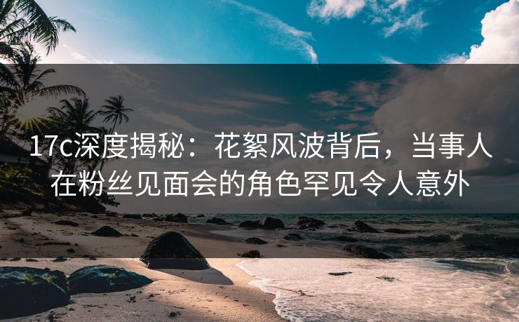 17c深度揭秘：花絮风波背后，当事人在粉丝见面会的角色罕见令人意外