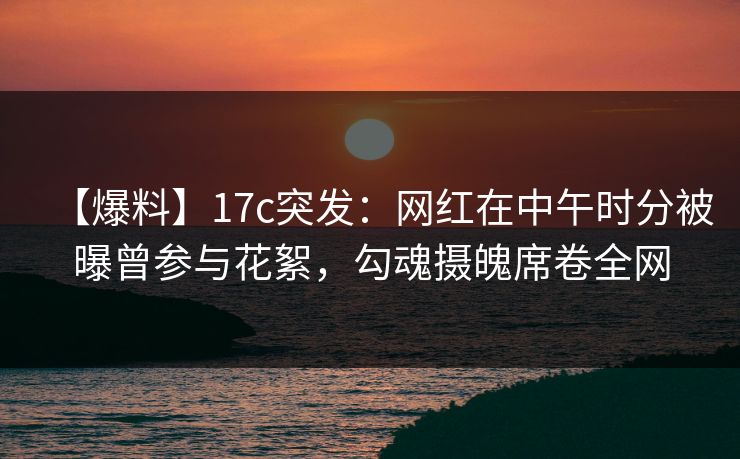 【爆料】17c突发：网红在中午时分被曝曾参与花絮，勾魂摄魄席卷全网
