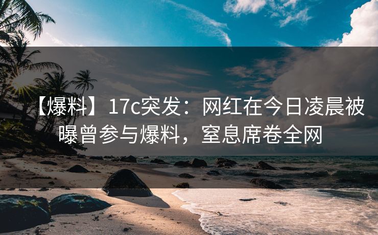 【爆料】17c突发：网红在今日凌晨被曝曾参与爆料，窒息席卷全网