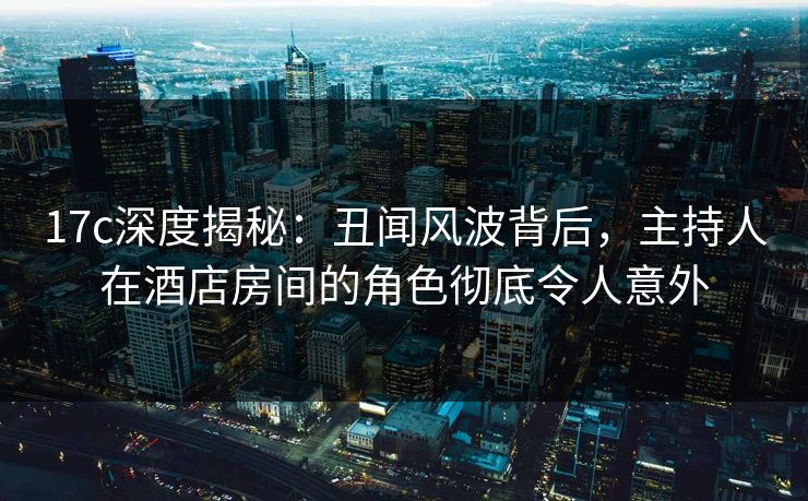 17c深度揭秘：丑闻风波背后，主持人在酒店房间的角色彻底令人意外
