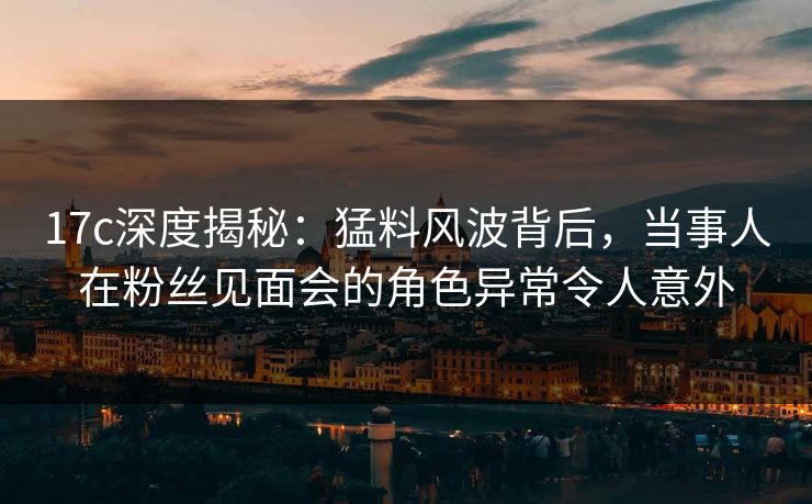 17c深度揭秘：猛料风波背后，当事人在粉丝见面会的角色异常令人意外