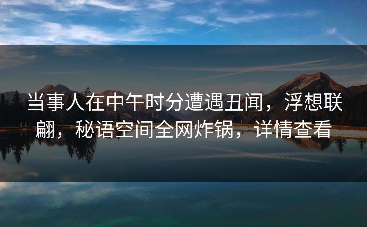 当事人在中午时分遭遇丑闻，浮想联翩，秘语空间全网炸锅，详情查看