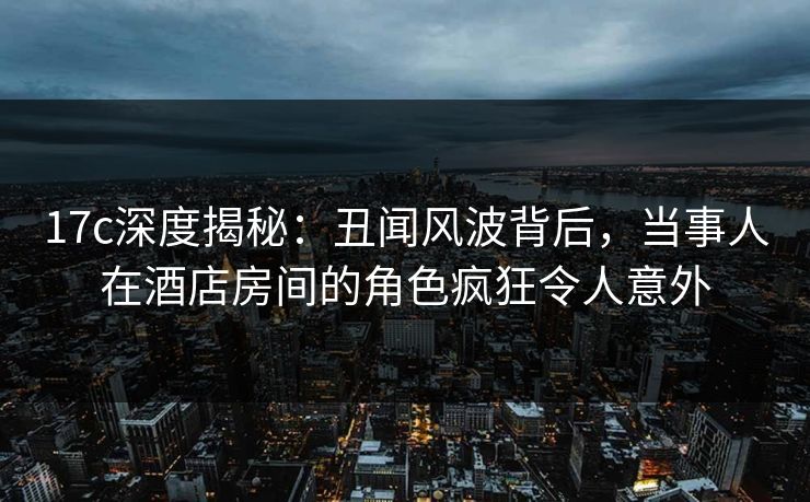 17c深度揭秘：丑闻风波背后，当事人在酒店房间的角色疯狂令人意外