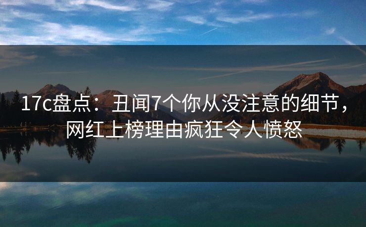 17c盘点：丑闻7个你从没注意的细节，网红上榜理由疯狂令人愤怒