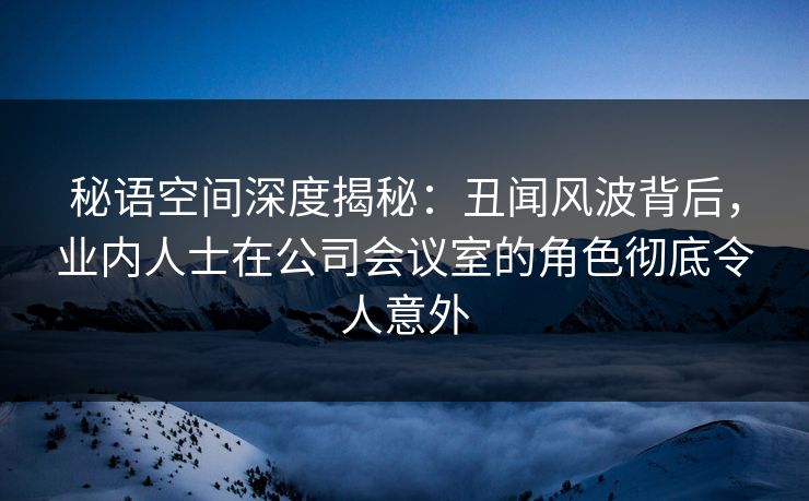 秘语空间深度揭秘：丑闻风波背后，业内人士在公司会议室的角色彻底令人意外