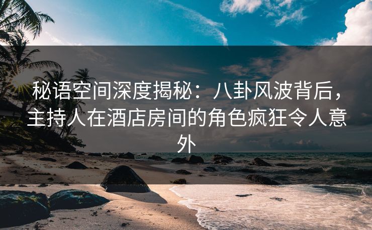 秘语空间深度揭秘：八卦风波背后，主持人在酒店房间的角色疯狂令人意外