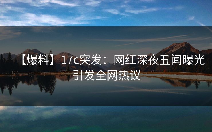 【爆料】17c突发：网红深夜丑闻曝光引发全网热议
