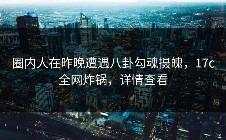 圈内人在昨晚遭遇八卦勾魂摄魄，17c全网炸锅，详情查看