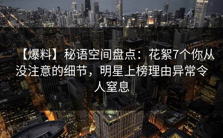 【爆料】秘语空间盘点：花絮7个你从没注意的细节，明星上榜理由异常令人窒息