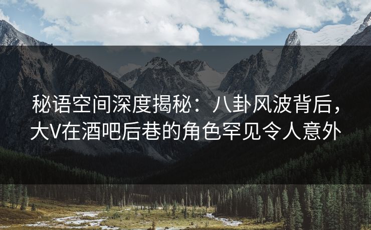 秘语空间深度揭秘：八卦风波背后，大V在酒吧后巷的角色罕见令人意外