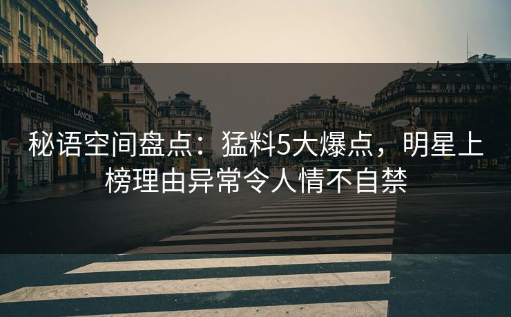 秘语空间盘点：猛料5大爆点，明星上榜理由异常令人情不自禁