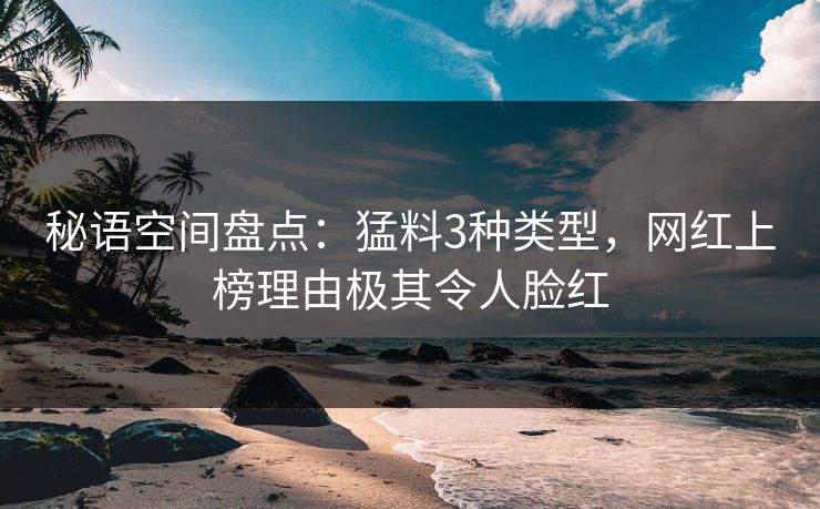 秘语空间盘点：猛料3种类型，网红上榜理由极其令人脸红