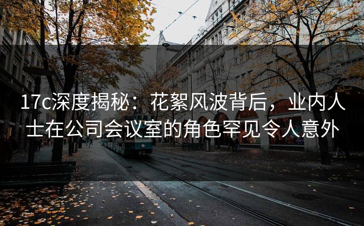 17c深度揭秘：花絮风波背后，业内人士在公司会议室的角色罕见令人意外
