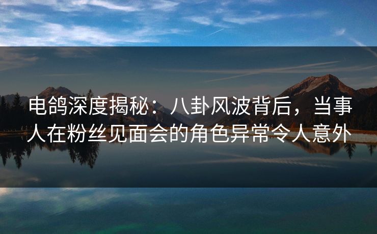 电鸽深度揭秘：八卦风波背后，当事人在粉丝见面会的角色异常令人意外