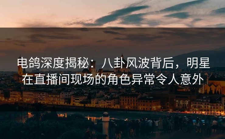 电鸽深度揭秘：八卦风波背后，明星在直播间现场的角色异常令人意外