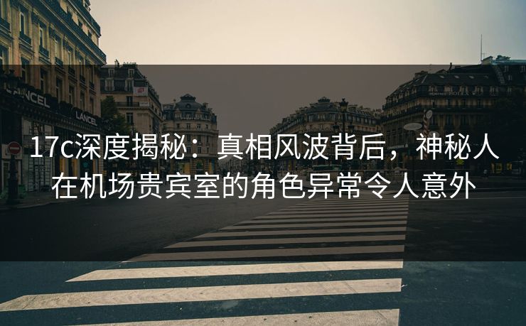 17c深度揭秘：真相风波背后，神秘人在机场贵宾室的角色异常令人意外
